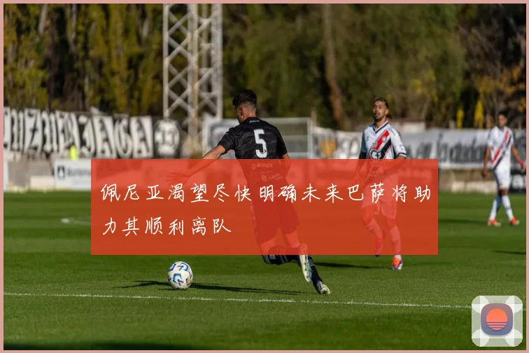 佩尼亚渴望尽快明确未来巴萨将助力其顺利离队