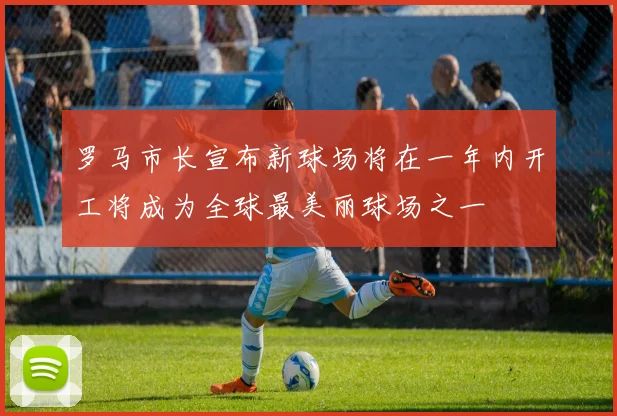 罗马市长宣布新球场将在一年内开工将成为全球最美丽球场之一