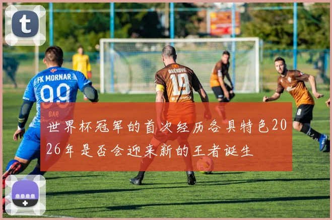 世界杯冠军的首次经历各具特色2026年是否会迎来新的王者诞生