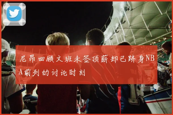 尼昂回顾文班未签顶薪却已跻身NBA前列的讨论时刻