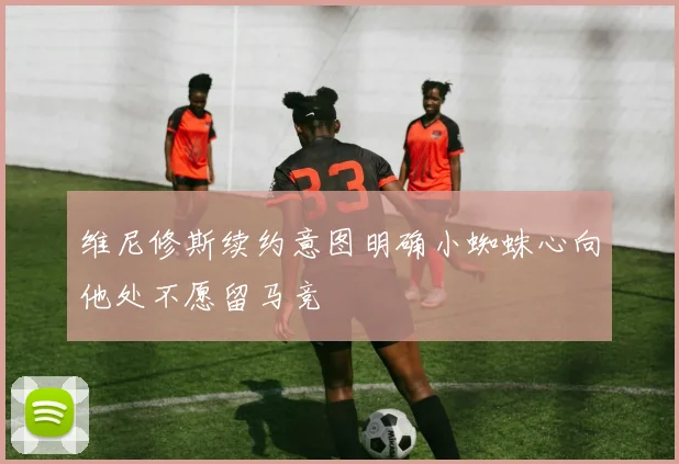 维尼修斯续约意图明确小蜘蛛心向他处不愿留马竞