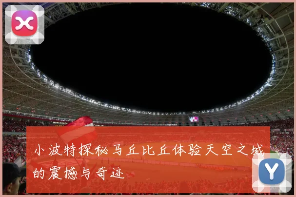 小波特探秘马丘比丘体验天空之城的震撼与奇迹