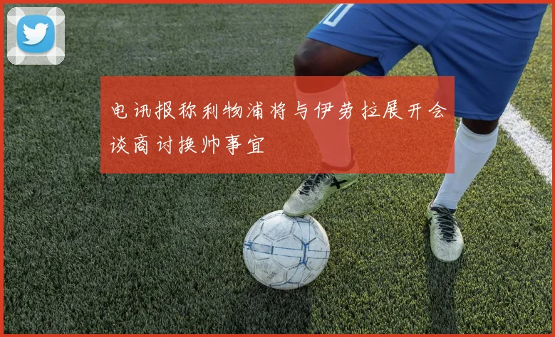 电讯报称利物浦将与伊劳拉展开会谈商讨换帅事宜