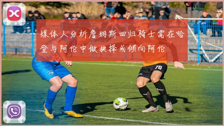 媒体人分析詹姆斯回归骑士需在哈登与阿伦中做抉择或倾向阿伦