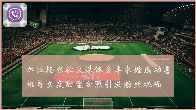 加拉格尔社交媒体分享求婚成功喜讯与女友甜蜜合照引发粉丝祝福