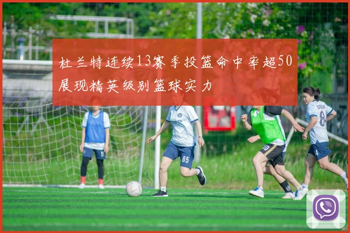 杜兰特连续13赛季投篮命中率超50展现精英级别篮球实力