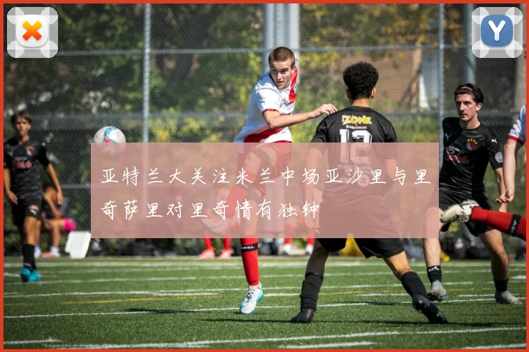 亚特兰大关注米兰中场亚沙里与里奇萨里对里奇情有独钟