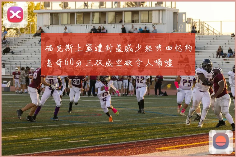 福克斯上篮遭封盖威少经典回忆约基奇60分三双成空砍令人唏嘘