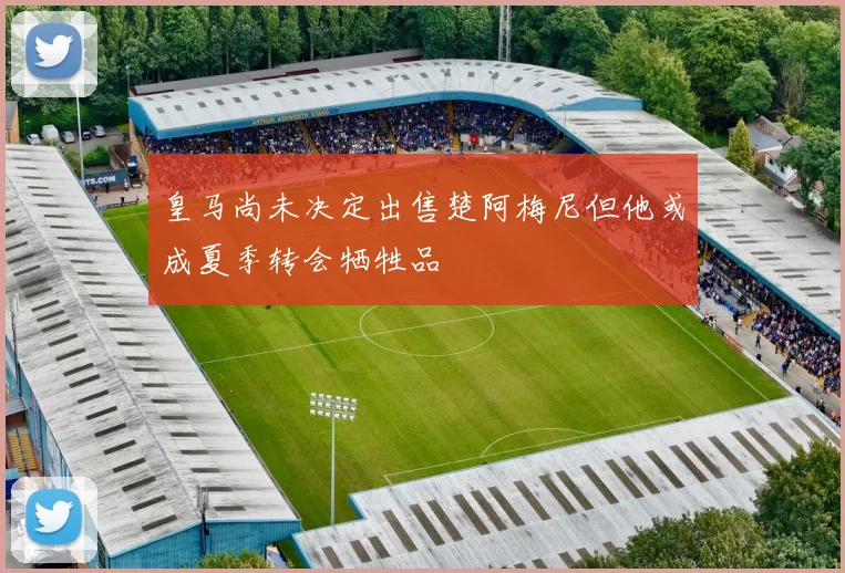皇马尚未决定出售楚阿梅尼但他或成夏季转会牺牲品